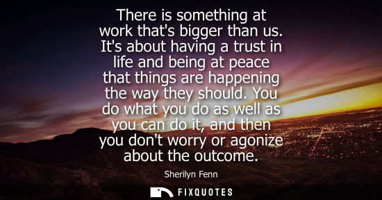 Small: There is something at work thats bigger than us. Its about having a trust in life and being at peace th