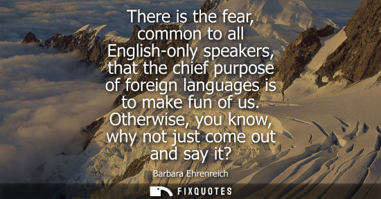 Small: There is the fear, common to all English-only speakers, that the chief purpose of foreign languages is 