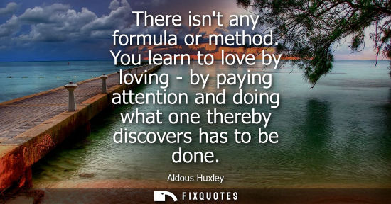 Small: There isnt any formula or method. You learn to love by loving - by paying attention and doing what one 