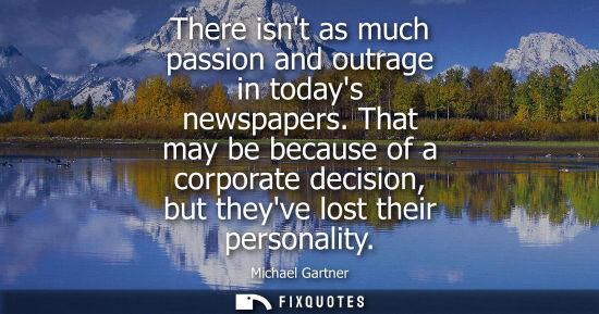 Small: There isnt as much passion and outrage in todays newspapers. That may be because of a corporate decisio