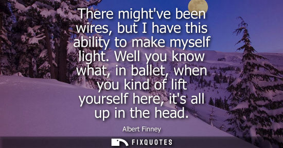 Small: There mightve been wires, but I have this ability to make myself light. Well you know what, in ballet, 