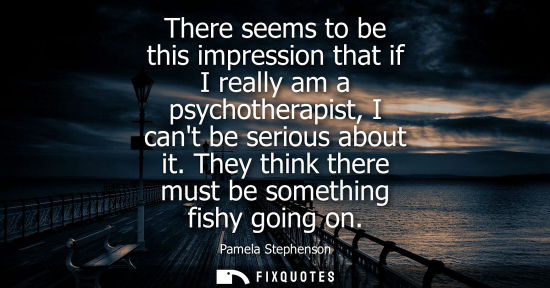 Small: There seems to be this impression that if I really am a psychotherapist, I cant be serious about it. Th