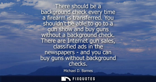 Small: There should be a background check every time a firearm is transferred. You shouldnt be able to go to a