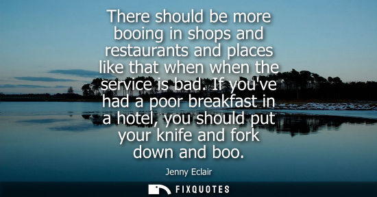 Small: There should be more booing in shops and restaurants and places like that when when the service is bad.