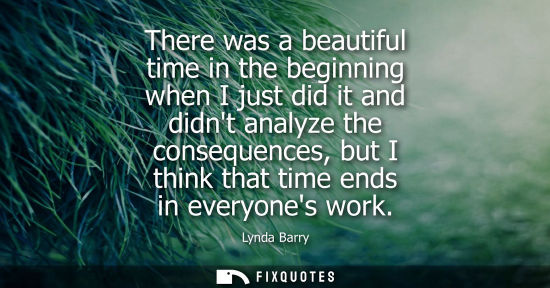 Small: There was a beautiful time in the beginning when I just did it and didnt analyze the consequences, but 
