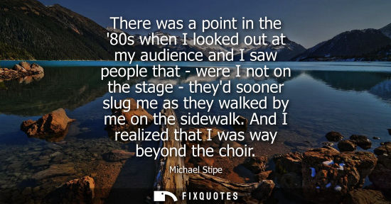 Small: There was a point in the 80s when I looked out at my audience and I saw people that - were I not on the