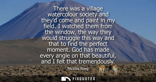 Small: There was a village watercolour society and theyd come and paint in my field. I watched them from the w