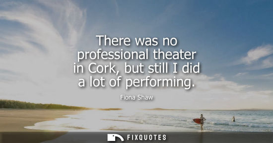 Small: There was no professional theater in Cork, but still I did a lot of performing