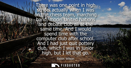 Small: There was one point in high school actually when I was on the chess team, marching band, model United Nations 