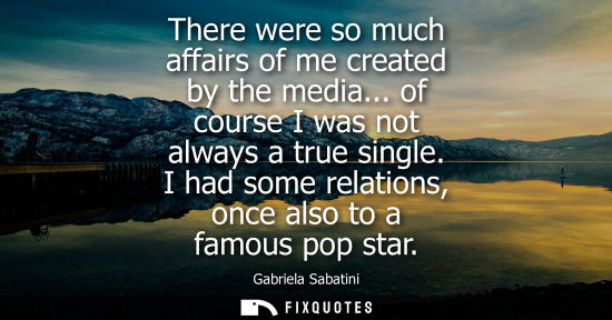Small: There were so much affairs of me created by the media... of course I was not always a true single. I ha