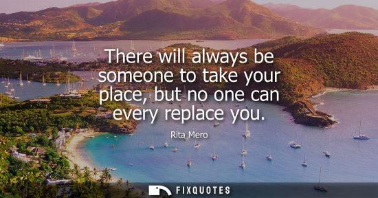 Small: There will always be someone to take your place, but no one can every replace you
