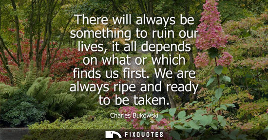 Small: There will always be something to ruin our lives, it all depends on what or which finds us first. We ar