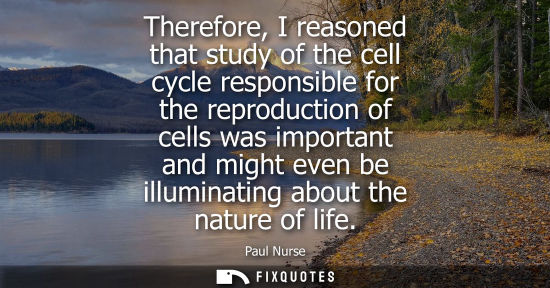 Small: Therefore, I reasoned that study of the cell cycle responsible for the reproduction of cells was import