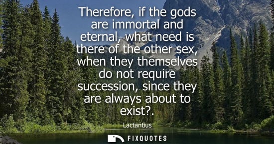 Small: Therefore, if the gods are immortal and eternal, what need is there of the other sex, when they themsel