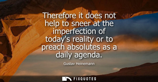 Small: Therefore it does not help to sneer at the imperfection of todays reality or to preach absolutes as a d