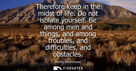 Small: Therefore keep in the midst of life. Do not isolate yourself. Be among men and things, and among troubl