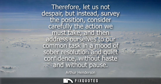 Small: Therefore, let us not despair, but instead, survey the position, consider carefully the action we must 