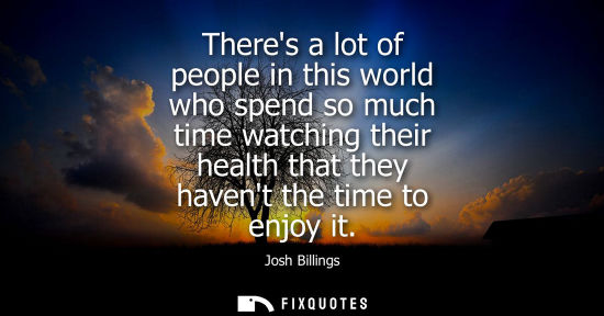 Small: Theres a lot of people in this world who spend so much time watching their health that they havent the time to