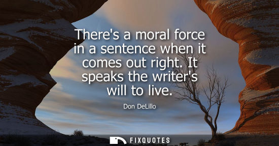 Small: Theres a moral force in a sentence when it comes out right. It speaks the writers will to live