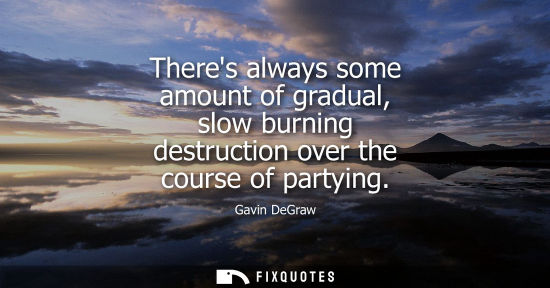 Small: Theres always some amount of gradual, slow burning destruction over the course of partying