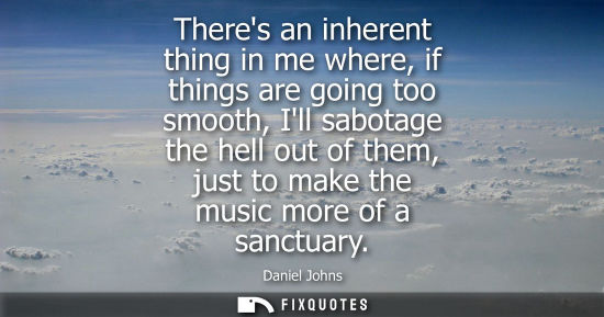 Small: Theres an inherent thing in me where, if things are going too smooth, Ill sabotage the hell out of them
