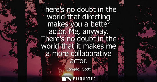 Small: Theres no doubt in the world that directing makes you a better actor. Me, anyway. Theres no doubt in th