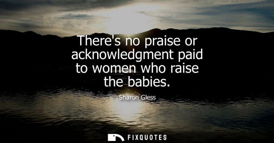 Small: Theres no praise or acknowledgment paid to women who raise the babies