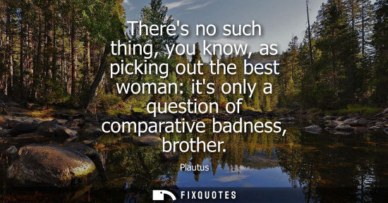 Small: Theres no such thing, you know, as picking out the best woman: its only a question of comparative badne