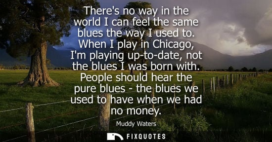Small: Theres no way in the world I can feel the same blues the way I used to. When I play in Chicago, Im play