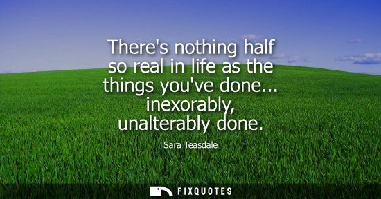 Small: Theres nothing half so real in life as the things youve done... inexorably, unalterably done