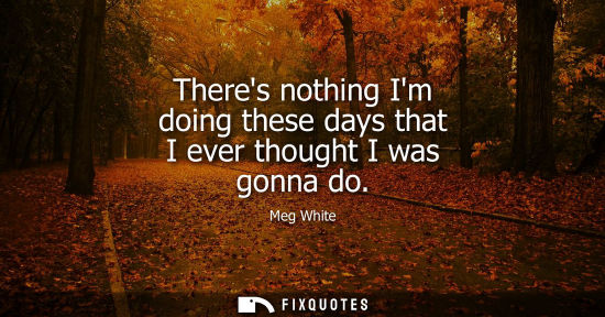 Small: Theres nothing Im doing these days that I ever thought I was gonna do