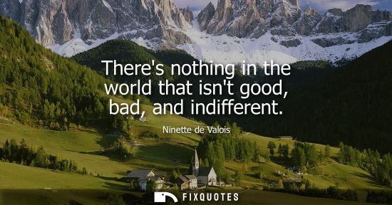 Small: Theres nothing in the world that isnt good, bad, and indifferent