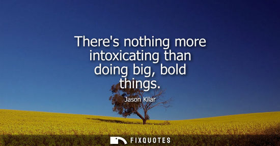 Small: Theres nothing more intoxicating than doing big, bold things