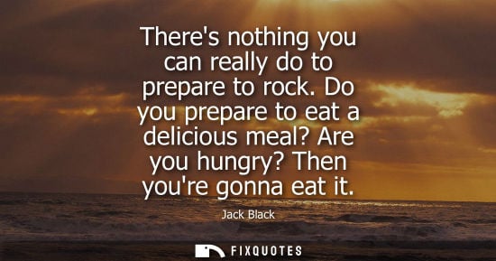 Small: Theres nothing you can really do to prepare to rock. Do you prepare to eat a delicious meal? Are you hu