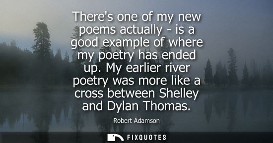 Small: Theres one of my new poems actually - is a good example of where my poetry has ended up. My earlier riv