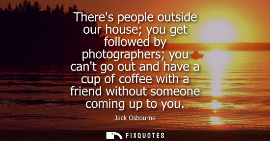 Small: Theres people outside our house you get followed by photographers you cant go out and have a cup of coffee wit