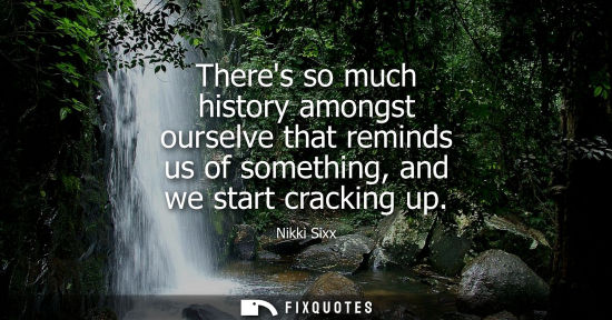 Small: Theres so much history amongst ourselve that reminds us of something, and we start cracking up