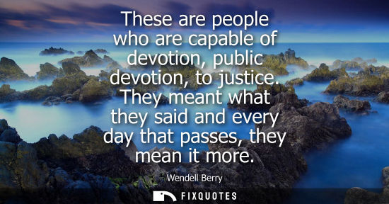 Small: These are people who are capable of devotion, public devotion, to justice. They meant what they said an
