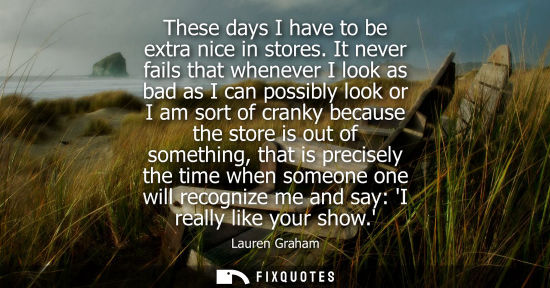 Small: These days I have to be extra nice in stores. It never fails that whenever I look as bad as I can possi