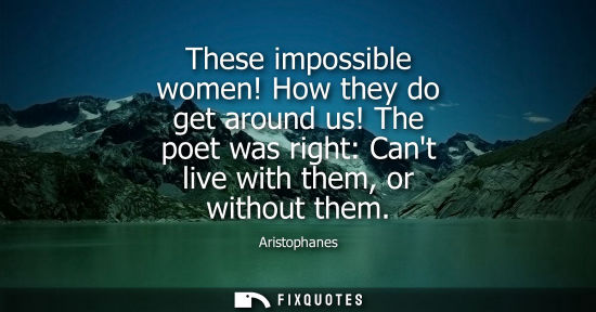 Small: These impossible women! How they do get around us! The poet was right: Cant live with them, or without 
