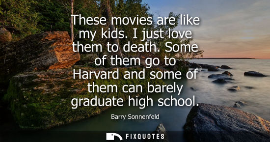 Small: These movies are like my kids. I just love them to death. Some of them go to Harvard and some of them c