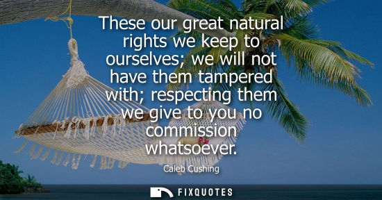 Small: These our great natural rights we keep to ourselves we will not have them tampered with respecting them
