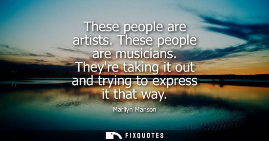 Small: These people are artists. These people are musicians. Theyre taking it out and trying to express it tha