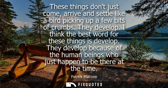 Small: These things dont just come, arrive and settle like a bird picking up a few bits of crumbs. They develop. I th