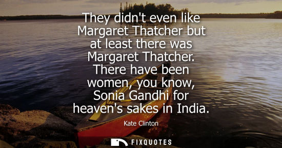 Small: They didnt even like Margaret Thatcher but at least there was Margaret Thatcher. There have been women,