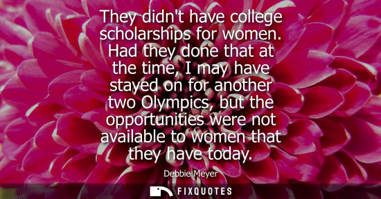 Small: They didnt have college scholarships for women. Had they done that at the time, I may have stayed on fo