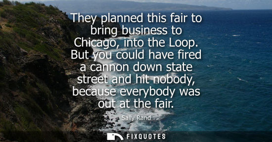 Small: They planned this fair to bring business to Chicago, into the Loop. But you could have fired a cannon down sta