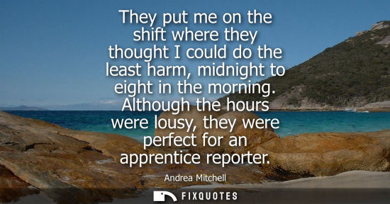 Small: They put me on the shift where they thought I could do the least harm, midnight to eight in the morning