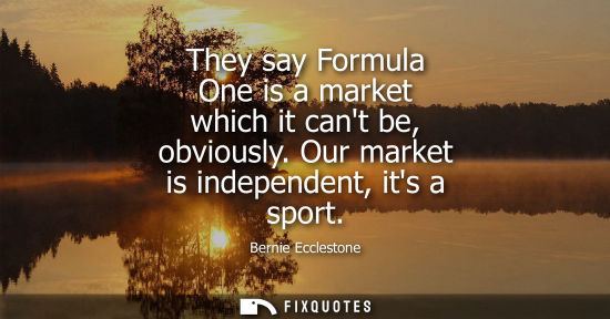 Small: They say Formula One is a market which it cant be, obviously. Our market is independent, its a sport