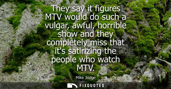 Small: They say it figures MTV would do such a vulgar, awful, horrible show and they completely miss that its 